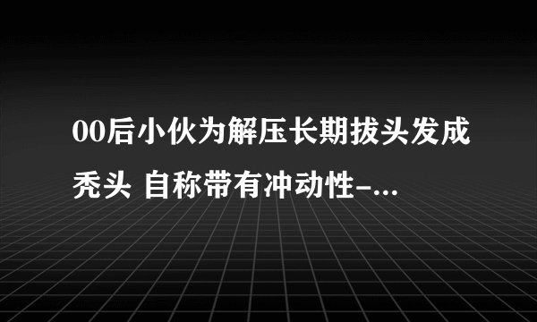 00后小伙为解压长期拔头发成秃头 自称带有冲动性-今日热点