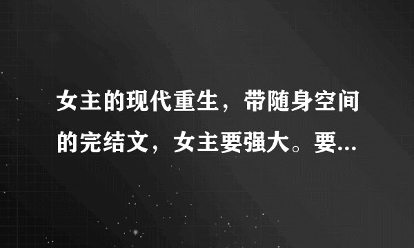 女主的现代重生，带随身空间的完结文，女主要强大。要有男主的
