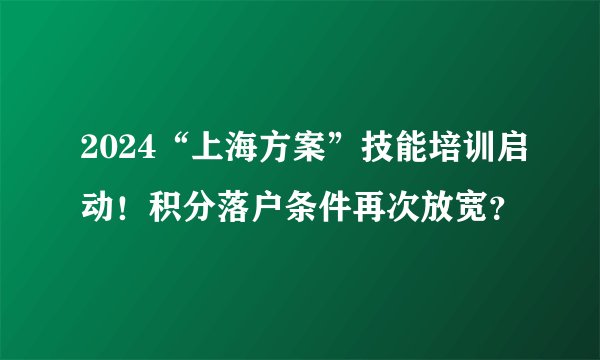 2024“上海方案”技能培训启动！积分落户条件再次放宽？