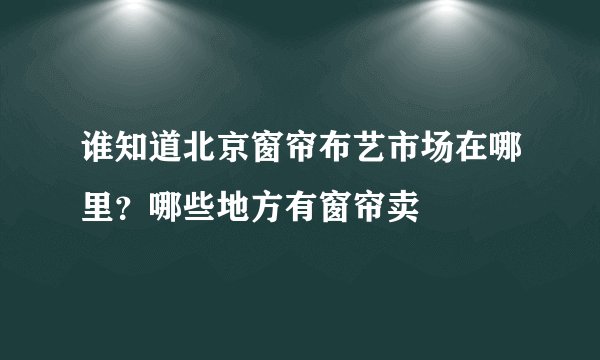 谁知道北京窗帘布艺市场在哪里？哪些地方有窗帘卖