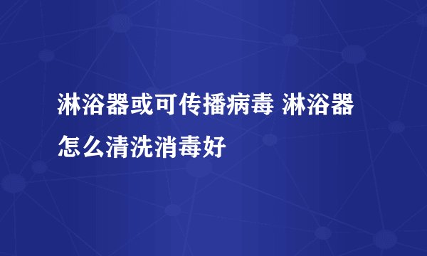 淋浴器或可传播病毒 淋浴器怎么清洗消毒好
