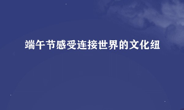 端午节感受连接世界的文化纽