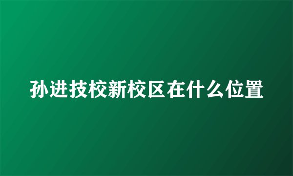 孙进技校新校区在什么位置
