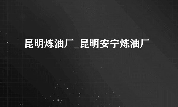 昆明炼油厂_昆明安宁炼油厂