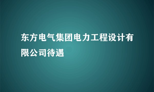 东方电气集团电力工程设计有限公司待遇