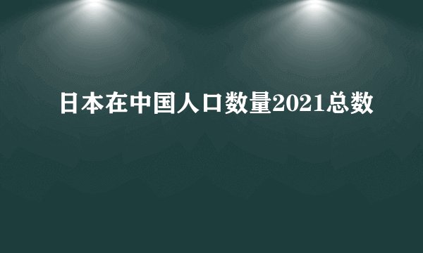 日本在中国人口数量2021总数