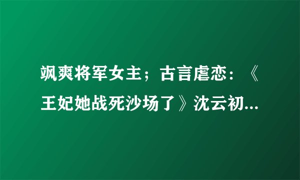 飒爽将军女主；古言虐恋：《王妃她战死沙场了》沈云初??谢景宸