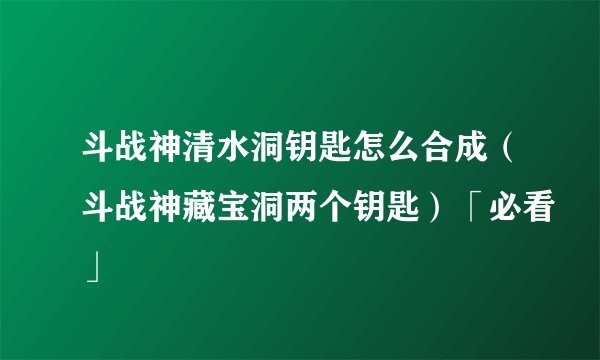 斗战神清水洞钥匙怎么合成(斗战神藏宝洞两个钥匙)「必看」