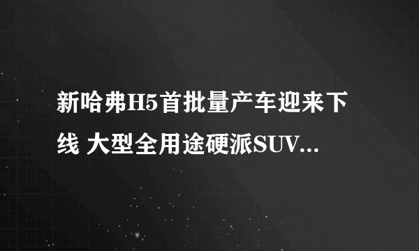 新哈弗H5首批量产车迎来下线 大型全用途硬派SUV时代正式开启