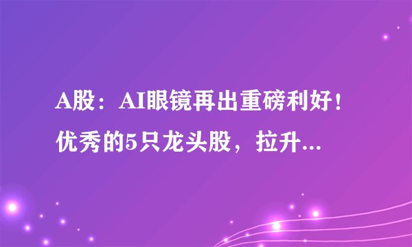 A股：AI眼镜再出重磅利好！优秀的5只龙头股，拉升在即！（附名单）