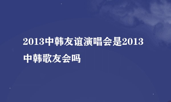 2013中韩友谊演唱会是2013中韩歌友会吗