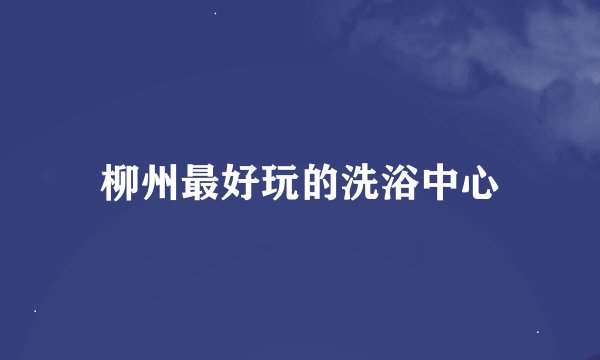 柳州最好玩的洗浴中心