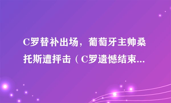 C罗替补出场，葡萄牙主帅桑托斯遭抨击（C罗遗憾结束世界杯生涯）