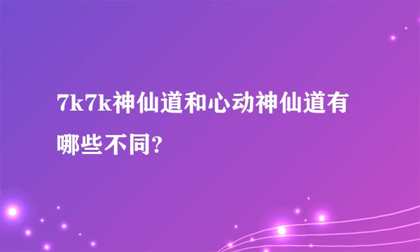 7k7k神仙道和心动神仙道有哪些不同?