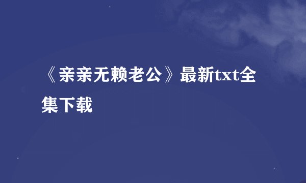 《亲亲无赖老公》最新txt全集下载
