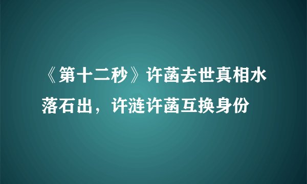《第十二秒》许菡去世真相水落石出，许涟许菡互换身份