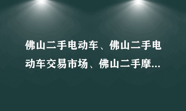 佛山二手电动车、佛山二手电动车交易市场、佛山二手摩托车交易市场有木有