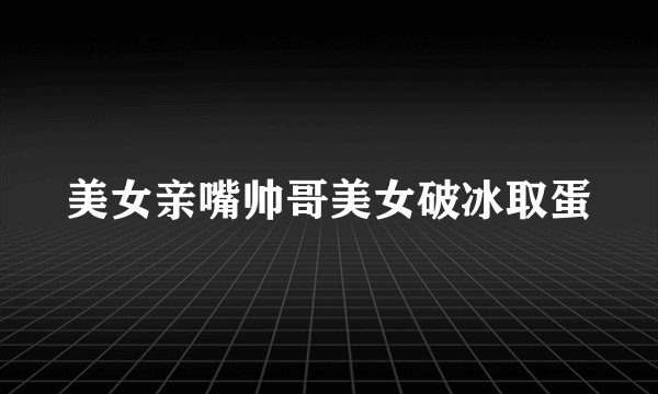 美女亲嘴帅哥美女破冰取蛋