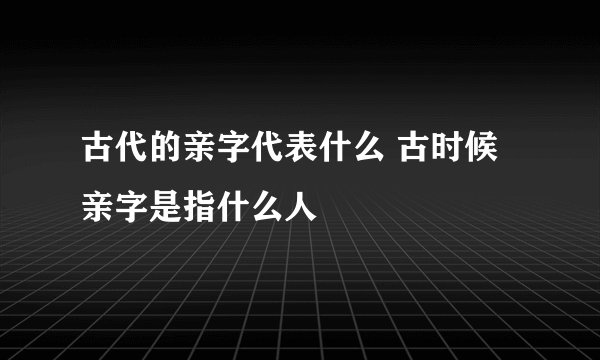 古代的亲字代表什么 古时候亲字是指什么人