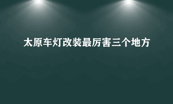 太原车灯改装最厉害三个地方