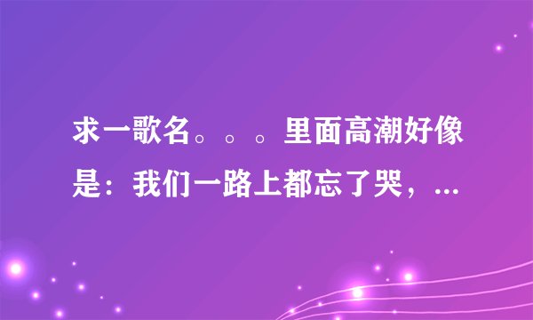 求一歌名。。。里面高潮好像是：我们一路上都忘了哭，忘了我们之间的祝福。。
