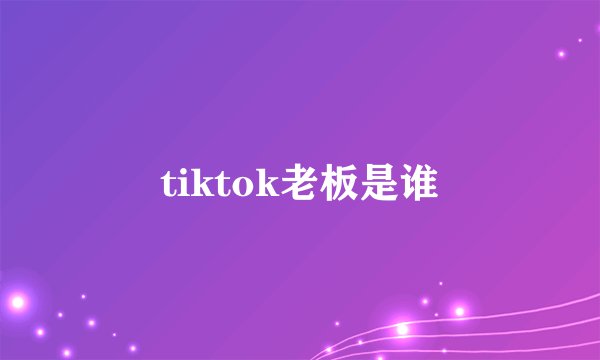 tiktok老板是谁