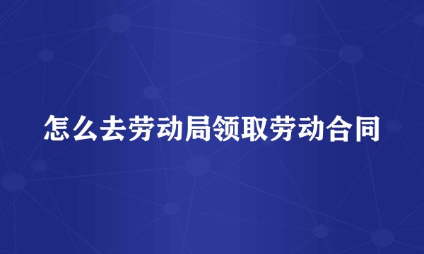 怎么去劳动局领取劳动合同