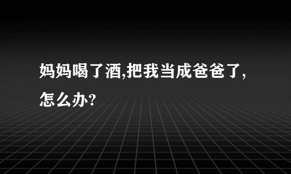 妈妈喝了酒,把我当成爸爸了,怎么办?