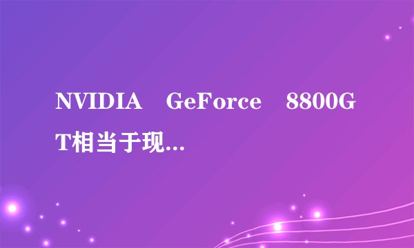 NVIDIA GeForce 8800GT相当于现在什么显卡