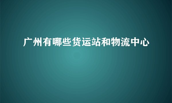 广州有哪些货运站和物流中心
