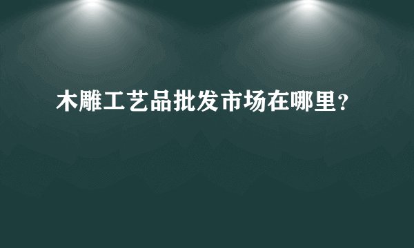 木雕工艺品批发市场在哪里？