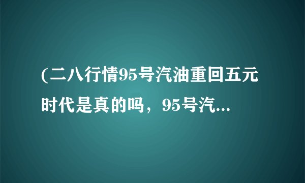 (二八行情95号汽油重回五元时代是真的吗，95号汽油现在具体多少钱