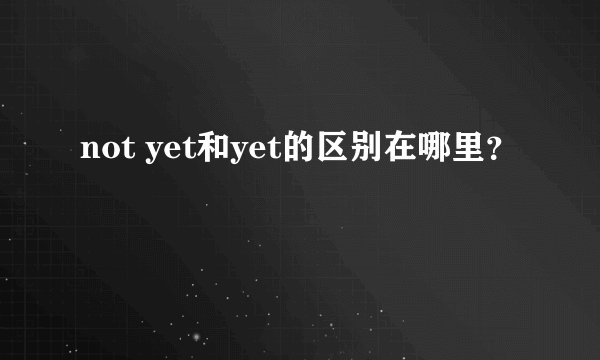 not yet和yet的区别在哪里?
