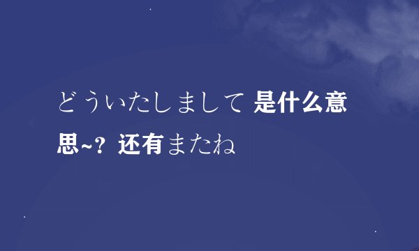 どういたしまして 是什么意思~？还有またね