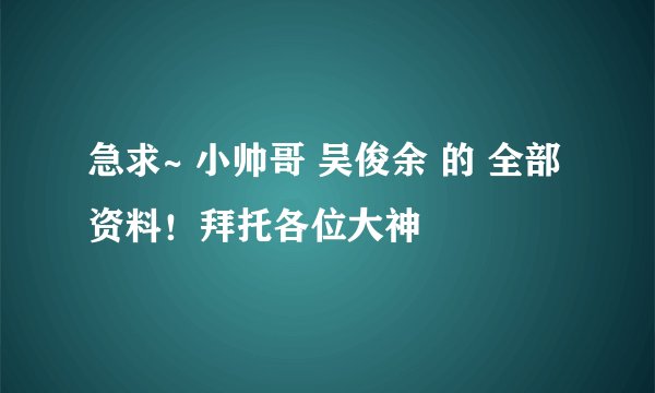 急求~ 小帅哥 吴俊余 的 全部 资料！拜托各位大神