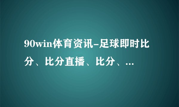 90win体育资讯-足球即时比分、比分直播、比分、赛程、赛果