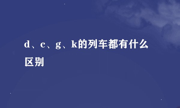 d、c、g、k的列车都有什么区别