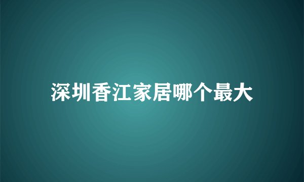 深圳香江家居哪个最大