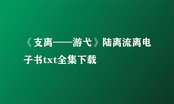 《支离——游弋》陆离流离电子书txt全集下载
