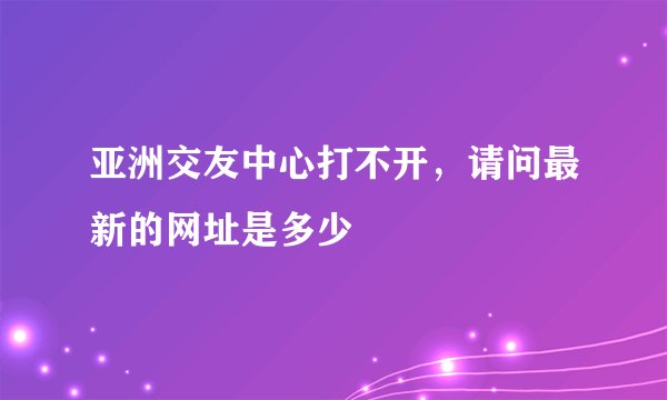 亚洲交友中心打不开，请问最新的网址是多少