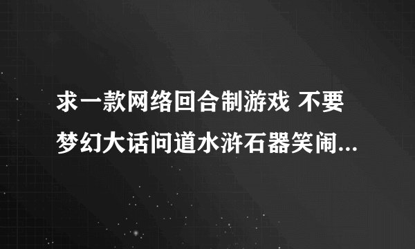 求一款网络回合制游戏 不要梦幻大话问道水浒石器笑闹开心生肖仙界传童年梦古魔力漂流幻境梦想穿越