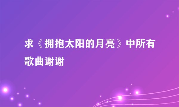 求《拥抱太阳的月亮》中所有歌曲谢谢