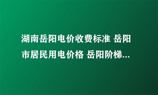 湖南岳阳电价收费标准 岳阳市居民用电价格 岳阳阶梯电价收费标准2024