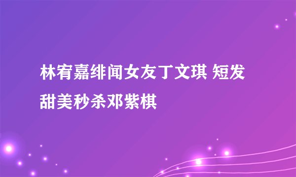 林宥嘉绯闻女友丁文琪 短发甜美秒杀邓紫棋