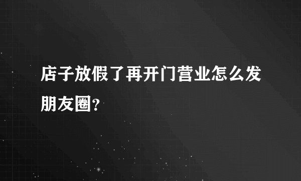 店子放假了再开门营业怎么发朋友圈？