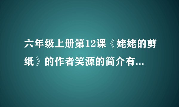六年级上册第12课《姥姥的剪纸》的作者笑源的简介有什么，急急急....