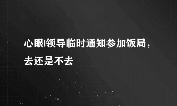 心眼|领导临时通知参加饭局，去还是不去