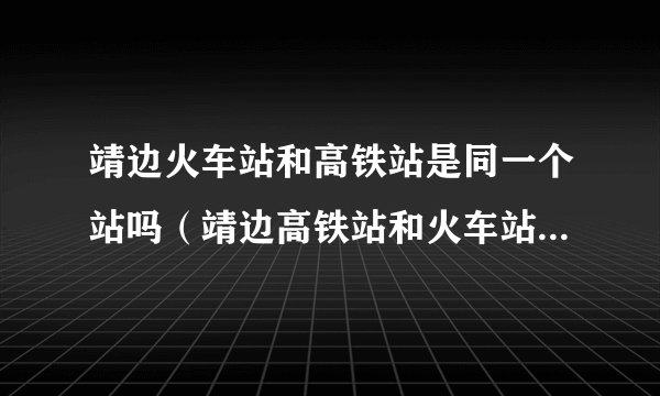 靖边火车站和高铁站是同一个站吗（靖边高铁站和火车站是一起的吗）