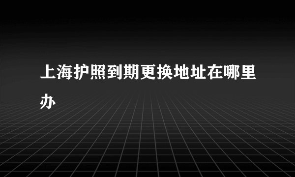 上海护照到期更换地址在哪里办
