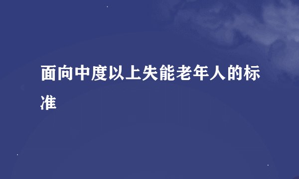 面向中度以上失能老年人的标准